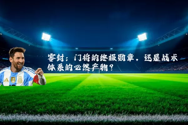 零封:门将的终极勋章,还是战术体系的必然产物?