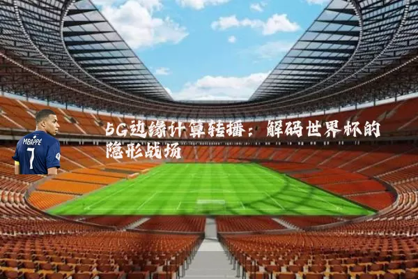 5G边缘计算转播:解码世界杯的隐形战场